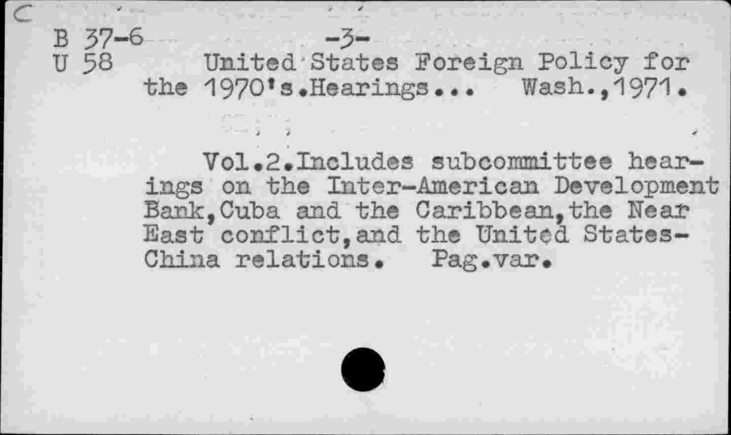 ﻿B 37-6	-3-
U 3S United.-States Foreign Policy for the 197O*s.Hearings...	Wash.,1971.
Vol.2.Includes subcommittee hearings on the Inter-American Development Bank,Cuba and the Caribbean,the Near East conflict,and the United States-China relations. Pag.var.